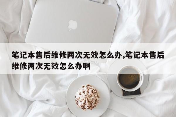 笔记本售后维修两次无效怎么办,笔记本售后维修两次无效怎么办啊
