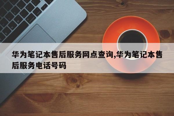 华为笔记本售后服务网点查询,华为笔记本售后服务电话号码