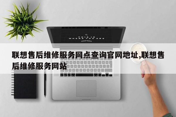 联想售后维修服务网点查询官网地址,联想售后维修服务网站