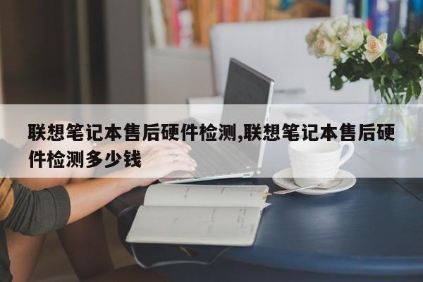 联想笔记本售后硬件检测,联想笔记本售后硬件检测多少钱
